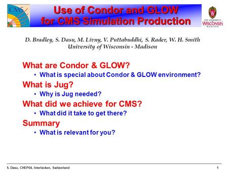 S. Dasu, CHEP04, Interlacken, Switzerland1 Use of Condor and GLOW for CMS Simulation Production What are Condor & GLOW? What is special about Condor &