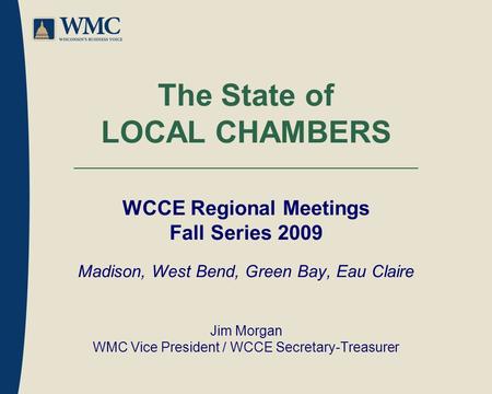 The State of LOCAL CHAMBERS WCCE Regional Meetings Fall Series 2009 Madison, West Bend, Green Bay, Eau Claire Jim Morgan WMC Vice President / WCCE Secretary-Treasurer.