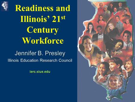 1 Readiness and Illinois’ 21 st Century Workforce Jennifer B. Presley Illinois Education Research Council ierc.siue.edu.