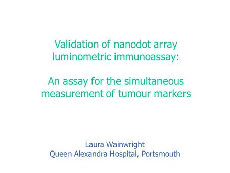 Validation of nanodot array luminometric immunoassay: An assay for the simultaneous measurement of tumour markers Laura Wainwright Queen Alexandra Hospital,