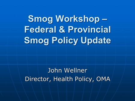 Smog Workshop – Federal & Provincial Smog Policy Update John Wellner Director, Health Policy, OMA.