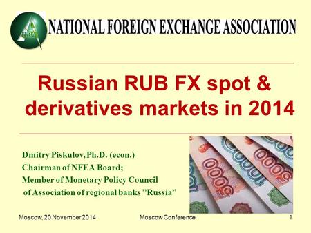 Moscow, 20 November 2014Moscow Conference1 Russian RUB FX spot & derivatives markets in 2014 Dmitry Piskulov, Ph.D. (econ.) Chairman of NFEA Board; Member.