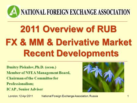 London, 12 Apr 2011National Foreign Exchange Association, Russia1 2011 Overview of RUB FX & MM & Derivative Market Recent Developments Dmitry Piskulov,