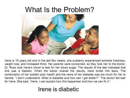 Irene is 10 years old and in the last few weeks, she suddenly experienced extreme tiredness, weight loss, and increased thirst. Her parents were concerned,