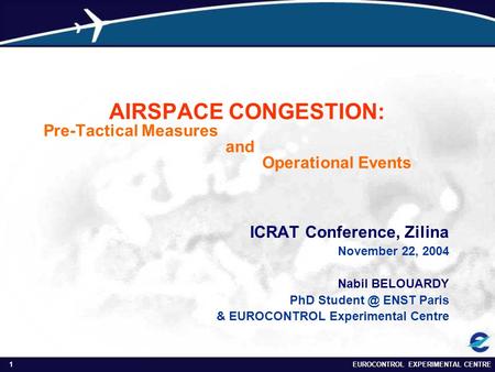 EUROCONTROL EXPERIMENTAL CENTRE1 AIRSPACE CONGESTION: Pre-Tactical Measures and Operational Events ICRAT Conference, Zilina November 22, 2004 Nabil BELOUARDY.