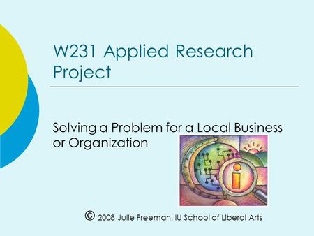 W231 Applied Research Project Solving a Problem for a Local Business or Organization © 2008 Julie Freeman, IU School of Liberal Arts.