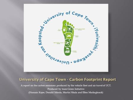 A report on the carbon emissions produced by the vehicle fleet and air travel of UCT. Produced by team Green Initiative (Hussain Kajee, Donald Silinda,