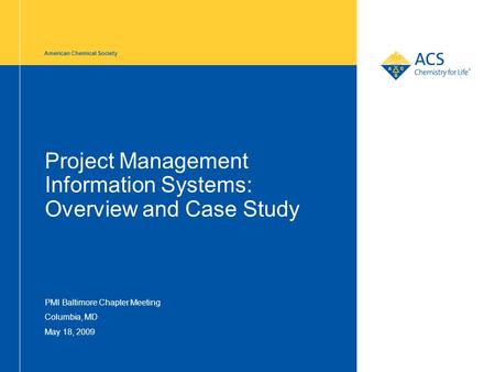 American Chemical Society Project Management Information Systems: Overview and Case Study PMI Baltimore Chapter Meeting Columbia, MD May 18, 2009.