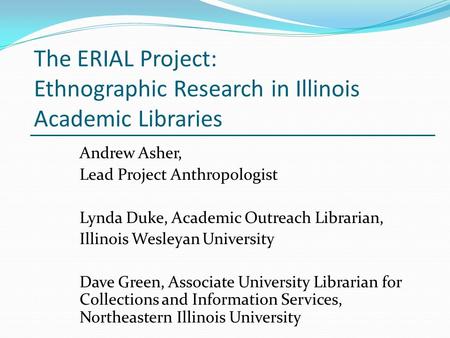 The ERIAL Project: Ethnographic Research in Illinois Academic Libraries Andrew Asher, Lead Project Anthropologist Lynda Duke, Academic Outreach Librarian,