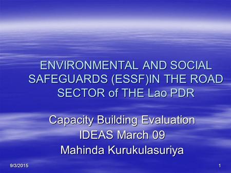 9/3/20151 ENVIRONMENTAL AND SOCIAL SAFEGUARDS (ESSF)IN THE ROAD SECTOR of THE Lao PDR Capacity Building Evaluation IDEAS March 09 Mahinda Kurukulasuriya.