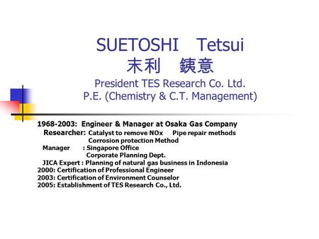 SUETOSHI Tetsui 末利 銕意 President TES Research Co. Ltd. P.E. (Chemistry & C.T. Management) 1968-2003: Engineer & Manager at Osaka Gas Company Researcher: