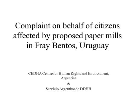 Complaint on behalf of citizens affected by proposed paper mills in Fray Bentos, Uruguay CEDHA Centre for Human Rights and Environment, Argentina & Servicio.