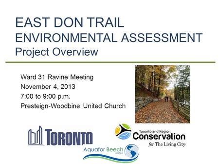 EAST DON TRAIL ENVIRONMENTAL ASSESSMENT Project Overview Ward 31 Ravine Meeting November 4, 2013 7:00 to 9:00 p.m. Presteign-Woodbine United Church.