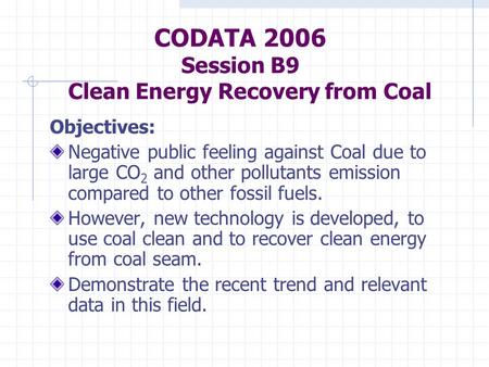 CODATA 2006 Session B9 Clean Energy Recovery from Coal Objectives: Negative public feeling against Coal due to large CO 2 and other pollutants emission.