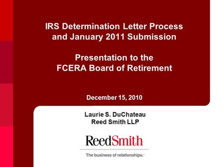 IRS Determination Letter Process and January 2011 Submission Presentation to the FCERA Board of Retirement December 15, 2010 Laurie S. DuChateau Reed Smith.