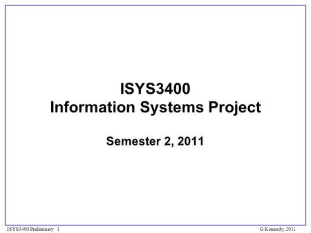 ISYS3400 Preliminary 1 ISYS3400 Information Systems Project Semester 2, 2011 G Kennedy, 2011.