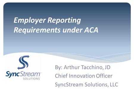 Employer Reporting Requirements under ACA By: Arthur Tacchino, JD Chief Innovation Officer SyncStream Solutions, LLC.