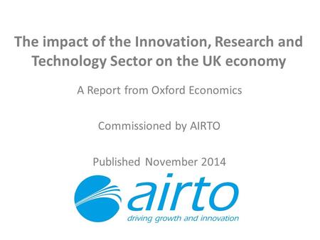 The impact of the Innovation, Research and Technology Sector on the UK economy A Report from Oxford Economics Commissioned by AIRTO Published November.