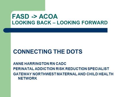 FASD -> ACOA LOOKING BACK – LOOKING FORWARD CONNECTING THE DOTS ANNE HARRINGTON RN CADC PERINATAL ADDICTION RISK REDUCTION SPECIALIST GATEWAY NORTHWEST.