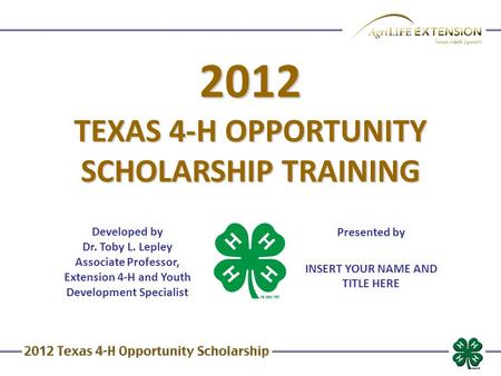 2012 TEXAS 4-H OPPORTUNITY SCHOLARSHIP TRAINING Developed by Dr. Toby L. Lepley Associate Professor, Extension 4-H and Youth Development Specialist Presented.