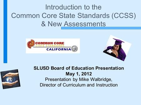 Introduction to the Common Core State Standards (CCSS) & New Assessments SLUSD Board of Education Presentation May 1, 2012 Presentation by Mike Walbridge,