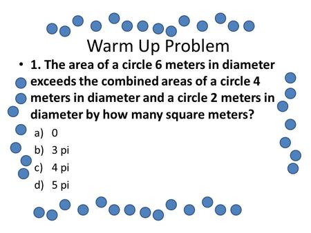 Warm Up Problem 1. The area of a circle 6 meters in diameter exceeds the combined areas of a circle 4 meters in diameter and a circle 2 meters in diameter.