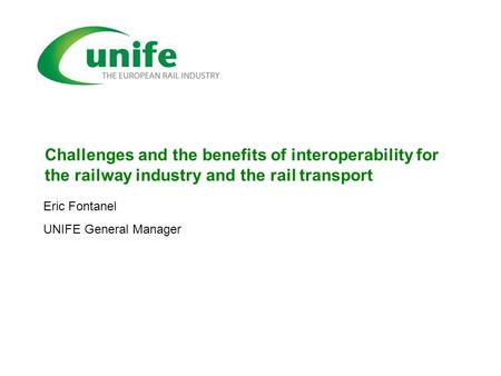 Challenges and the benefits of interoperability for the railway industry and the rail transport Eric Fontanel UNIFE General Manager.