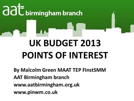 UK BUDGET 2013 POINTS OF INTEREST By Malcolm Green MAAT TEP FInstSMM AAT Birmingham branch www.aatbirmingham.org.uk www.pinwm.co.uk.