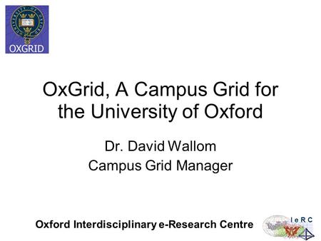 Oxford Interdisciplinary e-Research Centre I e R C OxGrid, A Campus Grid for the University of Oxford Dr. David Wallom Campus Grid Manager.