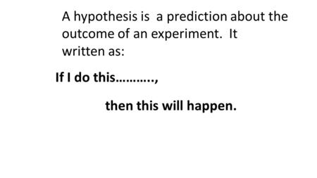 A hypothesis is a prediction about the outcome of an experiment. It written as: If I do this……….., then this will happen.