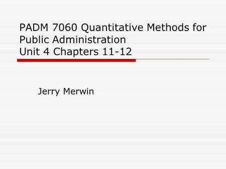 PADM 7060 Quantitative Methods for Public Administration Unit 4 Chapters 11-12 Jerry Merwin.