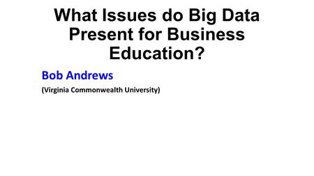 What Issues do Big Data Present for Business Education? Bob Andrews (Virginia Commonwealth University)