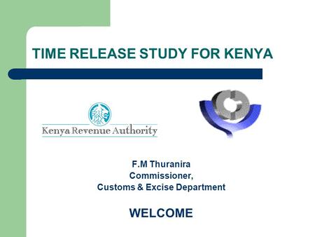 TIME RELEASE STUDY FOR KENYA F.M Thuranira Commissioner, Customs & Excise Department WELCOME.