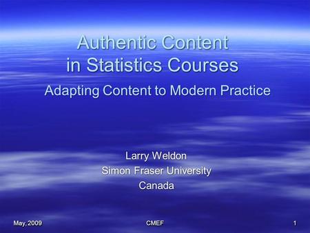 May, 2009 CMEF1 Authentic Content in Statistics Courses Larry Weldon Simon Fraser University Canada Larry Weldon Simon Fraser University Canada Adapting.