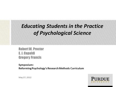 Educating Students in the Practice of Psychological Science Robert W. Proctor E. J. Capaldi Gregory Francis May 27, 2012 Symposium: Reforming Psychology's.