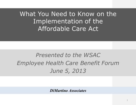 What You Need to Know on the Implementation of the Affordable Care Act Presented to the WSAC Employee Health Care Benefit Forum June 5, 2013 DiMartino.