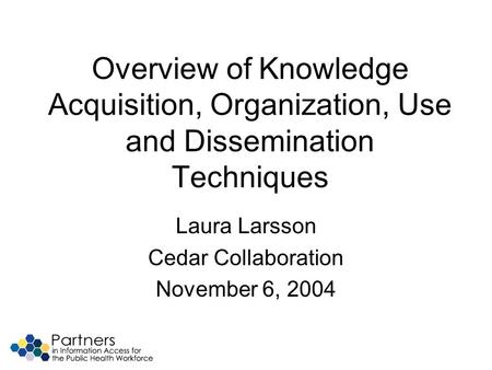 Overview of Knowledge Acquisition, Organization, Use and Dissemination Techniques Laura Larsson Cedar Collaboration November 6, 2004.