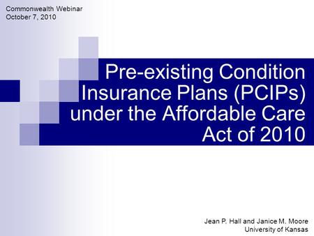 Pre-existing Condition Insurance Plans (PCIPs) under the Affordable Care Act of 2010 Jean P. Hall and Janice M. Moore University of Kansas Commonwealth.