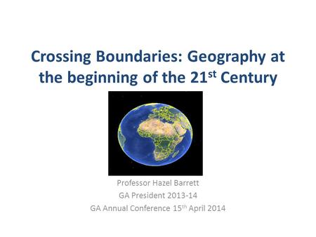 Crossing Boundaries: Geography at the beginning of the 21 st Century Professor Hazel Barrett GA President 2013-14 GA Annual Conference 15 th April 2014.