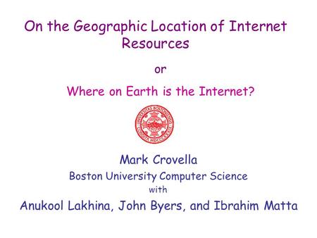 On the Geographic Location of Internet Resources Mark Crovella Boston University Computer Science with Anukool Lakhina, John Byers, and Ibrahim Matta or.