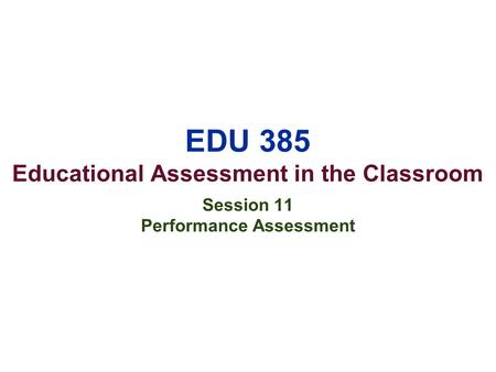 EDU 385 Educational Assessment in the Classroom Session 11 Performance Assessment.