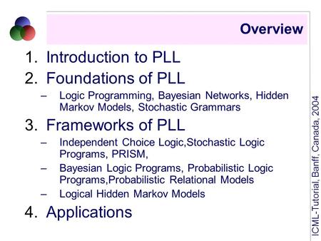 ICML-Tutorial, Banff, Canada, 2004 Overview 1.Introduction to PLL 2.Foundations of PLL –Logic Programming, Bayesian Networks, Hidden Markov Models, Stochastic.