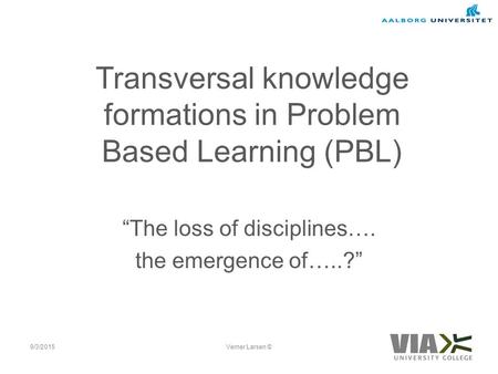 Transversal knowledge formations in Problem Based Learning (PBL) “The loss of disciplines…. the emergence of…..?” 9/3/2015Verner Larsen ©