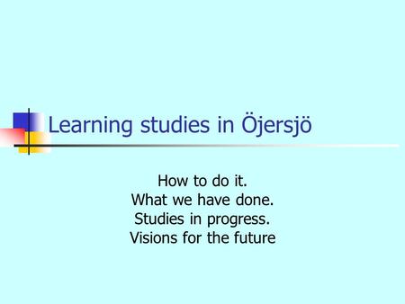 Learning studies in Öjersjö How to do it. What we have done. Studies in progress. Visions for the future.