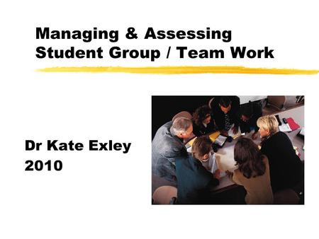 Managing & Assessing Student Group / Team Work Dr Kate Exley 2010.