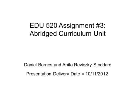 EDU 520 Assignment #3: Abridged Curriculum Unit Daniel Barnes and Anita Reviczky Stoddard Presentation Delivery Date = 10/11/2012.