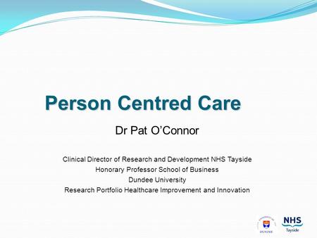 Person Centred Care Dr Pat O’Connor Clinical Director of Research and Development NHS Tayside Honorary Professor School of Business Dundee University Research.