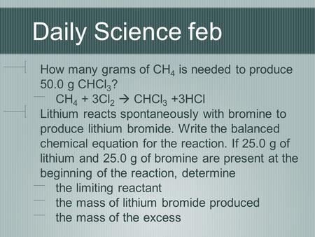 Daily Science feb How many grams of CH4 is needed to produce 50.0 g CHCl3? CH4 + 3Cl2  CHCl3 +3HCl Lithium reacts spontaneously with bromine to produce.