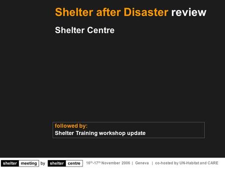 16 th -17 th November 2006 | Geneva | co-hosted by UN-Habitat and CARE Shelter after Disaster review Shelter Centre followed by: Shelter Training workshop.