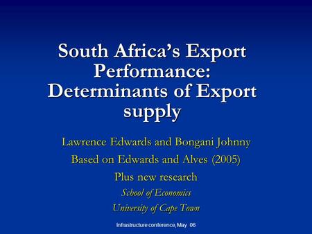 Infrastructure conference, May 06 South Africa’s Export Performance: Determinants of Export supply Lawrence Edwards and Bongani Johnny Based on Edwards.